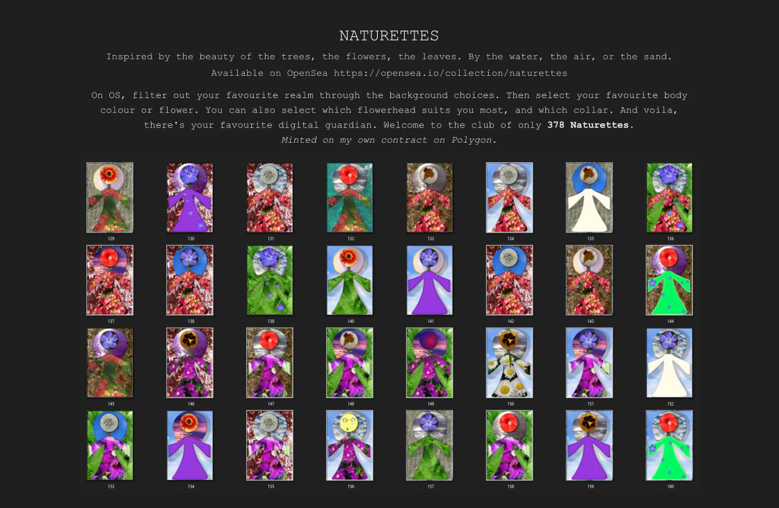 NATURETTES Inspired by the beauty of the trees, the flowers, the leaves. By the water, the air, or the sand. Available on OpenSea https://opensea.io/collection/naturettes On OS, filter out your favourite realm through the background choices. Then select your favourite body colour or flower. You can also select which flowerhead suits you most, and which collar. And voila, there's your favourite digital guardian. Welcome to the club of only 378 Naturettes. Minted on my own contract on Polygon.