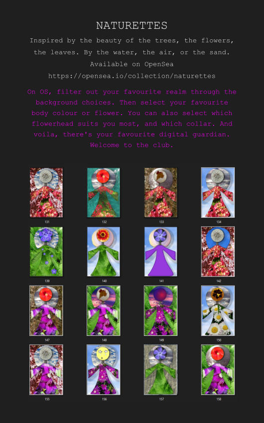 NATURETTES Inspired by the beauty of the trees, the flowers, the leaves. By the water, the air, or the sand. Available on OpenSea https://opensea.io/collection/naturettes On OS, filter out your favourite realm through the background choices. Then select your favourite body colour or flower. You can also select which flowerhead suits you most, and which collar. And voila, there's your favourite digital guardian. Welcome to the club.